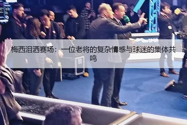 梅西泪洒赛场：一位老将的复杂情感与球迷的集体共鸣